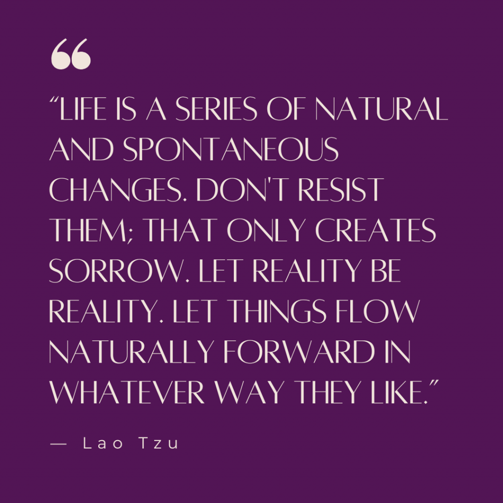 “Life is a series of natural and spontaneous changes. Don't resist them; that only creates sorrow. Let reality be reality. Let things flow naturally forward in whatever way they like.” — Lao Tzu
